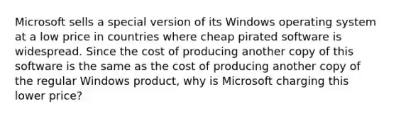 Microsoft sells a special version of its Windows operating system at a low price in countries where cheap pirated software is widespread. Since the cost of producing another copy of this software is the same as the cost of producing another copy of the regular Windows product, why is Microsoft charging this lower price?