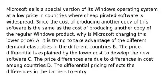 Microsoft sells a special version of its Windows operating system at a low price in countries where cheap pirated software is widespread. Since the cost of producing another copy of this software is the same as the cost of producing another copy of the regular Windows product, why is Microsoft charging this lower price? A. It is trying to take advantage of the different demand elasticities in the different countries B. The price differential is explained by the lower cost to develop the new software C. The price differences are due to differences in cost among countries D. The differential pricing reflects the differences in the barriers to entry