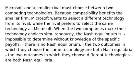 Microsoft and a smaller rival must choose between two competing technologies. Because compatibility benefits the smaller firm, Microsoft wants to select a different technology from its rival, while the rival prefers to select the same technology as Microsoft. When the two companies make their technology choices simultaneously, the Nash equilibrium is: - impossible to determine without knowledge of the specific payoffs. - there is no Nash equilibrium. - the two outcomes in which they choose the same technology are both Nash equilibria. - the two outcomes in which they choose different technologies are both Nash equilibria.