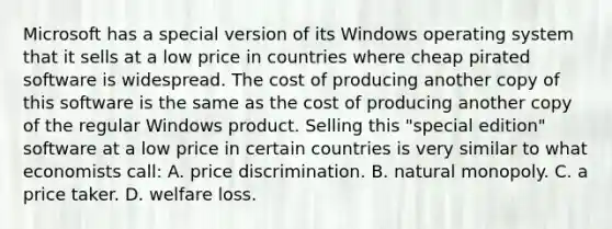 Microsoft has a special version of its Windows operating system that it sells at a low price in countries where cheap pirated software is widespread. The cost of producing another copy of this software is the same as the cost of producing another copy of the regular Windows product. Selling this "special edition" software at a low price in certain countries is very similar to what economists call: A. price discrimination. B. natural monopoly. C. a price taker. D. welfare loss.