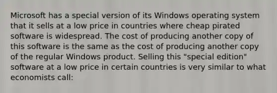 Microsoft has a special version of its Windows operating system that it sells at a low price in countries where cheap pirated software is widespread. The cost of producing another copy of this software is the same as the cost of producing another copy of the regular Windows product. Selling this "special edition" software at a low price in certain countries is very similar to what economists call: