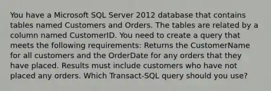 You have a Microsoft SQL Server 2012 database that contains tables named Customers and Orders. The tables are related by a column named CustomerID. You need to create a query that meets the following requirements: Returns the CustomerName for all customers and the OrderDate for any orders that they have placed. Results must include customers who have not placed any orders. Which Transact-SQL query should you use?