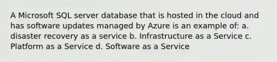 A Microsoft SQL server database that is hosted in the cloud and has software updates managed by Azure is an example of: a. disaster recovery as a service b. Infrastructure as a Service c. Platform as a Service d. Software as a Service