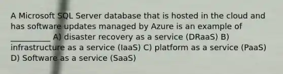 A Microsoft SQL Server database that is hosted in the cloud and has software updates managed by Azure is an example of __________ A) disaster recovery as a service (DRaaS) B) infrastructure as a service (IaaS) C) platform as a service (PaaS) D) Software as a service (SaaS)