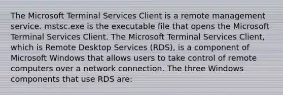 The Microsoft Terminal Services Client is a remote management service. mstsc.exe is the executable file that opens the Microsoft Terminal Services Client. The Microsoft Terminal Services Client, which is Remote Desktop Services (RDS), is a component of Microsoft Windows that allows users to take control of remote computers over a network connection. The three Windows components that use RDS are: