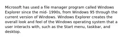 Microsoft has used a file manager program called Windows Explorer since the mid- 1990s, from Windows 95 through the current version of Windows. Windows Explorer creates the overall look and feel of the Windows operating system that a user interacts with, such as the Start menu, taskbar, and desktop.