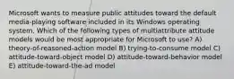 Microsoft wants to measure public attitudes toward the default media-playing software included in its Windows operating system. Which of the following types of multiattribute attitude models would be most appropriate for Microsoft to use? A) theory-of-reasoned-action model B) trying-to-consume model C) attitude-toward-object model D) attitude-toward-behavior model E) attitude-toward-the-ad model