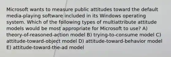 Microsoft wants to measure public attitudes toward the default media-playing software included in its Windows operating system. Which of the following types of multiattribute attitude models would be most appropriate for Microsoft to use? A) theory-of-reasoned-action model B) trying-to-consume model C) attitude-toward-object model D) attitude-toward-behavior model E) attitude-toward-the-ad model