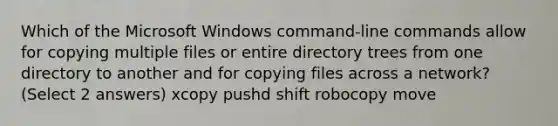 Which of the Microsoft Windows command-line commands allow for copying multiple files or entire directory trees from one directory to another and for copying files across a network? (Select 2 answers) xcopy pushd shift robocopy move