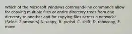 Which of the Microsoft Windows command-line commands allow for copying multiple files or entire directory trees from one directory to another and for copying files across a network? (Select 2 answers) A. xcopy, B. pushd, C. shift, D. robocopy, E. move