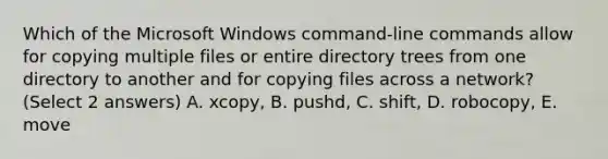 Which of the Microsoft Windows command-line commands allow for copying multiple files or entire directory trees from one directory to another and for copying files across a network? (Select 2 answers) A. xcopy, B. pushd, C. shift, D. robocopy, E. move