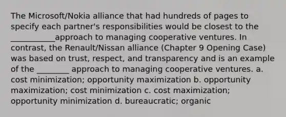 The Microsoft/Nokia alliance that had hundreds of pages to specify each partner's responsibilities would be closest to the ___________approach to managing cooperative ventures. In contrast, the Renault/Nissan alliance (Chapter 9 Opening Case) was based on trust, respect, and transparency and is an example of the ________ approach to managing cooperative ventures. a. cost minimization; opportunity maximization b. opportunity maximization; cost minimization c. cost maximization; opportunity minimization d. bureaucratic; organic