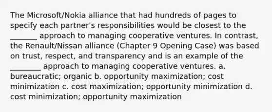 The Microsoft/Nokia alliance that had hundreds of pages to specify each partner's responsibilities would be closest to the _______ approach to managing cooperative ventures. In contrast, the Renault/Nissan alliance (Chapter 9 Opening Case) was based on trust, respect, and transparency and is an example of the ________ approach to managing cooperative ventures. a. bureaucratic; organic b. opportunity maximization; cost minimization c. cost maximization; opportunity minimization d. cost minimization; opportunity maximization