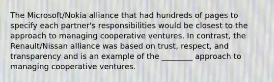 The Microsoft/Nokia alliance that had hundreds of pages to specify each partner's responsibilities would be closest to the approach to managing cooperative ventures. In contrast, the Renault/Nissan alliance was based on trust, respect, and transparency and is an example of the ________ approach to managing cooperative ventures.