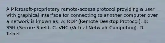 A Microsoft-proprietary remote-access protocol providing a user with graphical interface for connecting to another computer over a network is known as: A: RDP (Remote Desktop Protocol). B: SSH (Secure Shell). C: VNC (Virtual Network Computing). D: Telnet