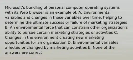 Microsoft's bundling of personal computer operating systems with its Web browser is an example of: A. Environmental variables and changes in those variables over time, helping to determine the ultimate success or failure of marketing strategies B. An environmental force that can constrain other organization's ability to pursue certain marketing strategies or activities C. Changes in the environment creating new marketing opportunities for an organization D. Environmental variables affected or changed by marketing activities E. None of the answers are correct