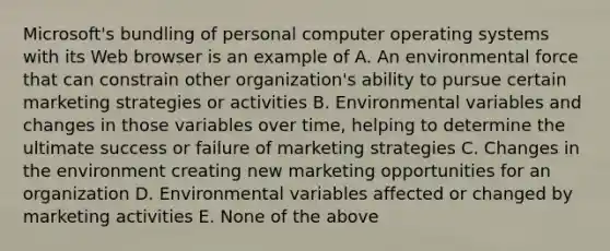 Microsoft's bundling of personal computer operating systems with its Web browser is an example of A. An environmental force that can constrain other organization's ability to pursue certain marketing strategies or activities B. Environmental variables and changes in those variables over time, helping to determine the ultimate success or failure of marketing strategies C. Changes in the environment creating new marketing opportunities for an organization D. Environmental variables affected or changed by marketing activities E. None of the above