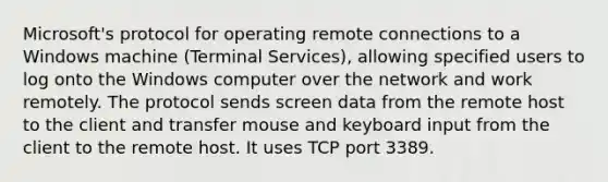 Microsoft's protocol for operating remote connections to a Windows machine (Terminal Services), allowing specified users to log onto the Windows computer over the network and work remotely. The protocol sends screen data from the remote host to the client and transfer mouse and keyboard input from the client to the remote host. It uses TCP port 3389.