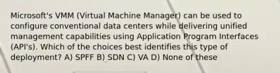 Microsoft's VMM (Virtual Machine Manager) can be used to configure conventional data centers while delivering unified management capabilities using Application Program Interfaces (API's). Which of the choices best identifies this type of deployment? A) SPFF B) SDN C) VA D) None of these