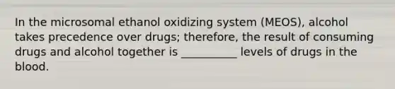 In the microsomal ethanol oxidizing system (MEOS), alcohol takes precedence over drugs; therefore, the result of consuming drugs and alcohol together is __________ levels of drugs in the blood.