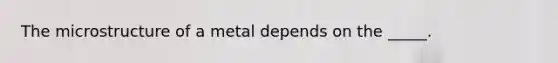 The microstructure of a metal depends on the _____.