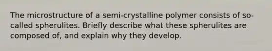 The microstructure of a semi-crystalline polymer consists of so-called spherulites. Briefly describe what these spherulites are composed of, and explain why they develop.