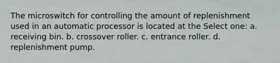 The microswitch for controlling the amount of replenishment used in an automatic processor is located at the Select one: a. receiving bin. b. crossover roller. c. entrance roller. d. replenishment pump.