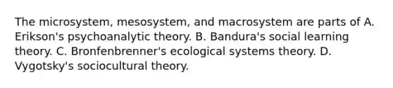 The microsystem, mesosystem, and macrosystem are parts of A. Erikson's psychoanalytic theory. B. Bandura's social learning theory. C. Bronfenbrenner's ecological systems theory. D. Vygotsky's sociocultural theory.