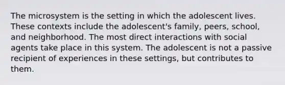 The microsystem is the setting in which the adolescent lives. These contexts include the adolescent's family, peers, school, and neighborhood. The most direct interactions with social agents take place in this system. The adolescent is not a passive recipient of experiences in these settings, but contributes to them.