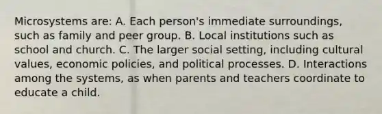 Microsystems are: A. Each person's immediate surroundings, such as family and peer group. B. Local institutions such as school and church. C. The larger social setting, including cultural values, economic policies, and political processes. D. Interactions among the systems, as when parents and teachers coordinate to educate a child.