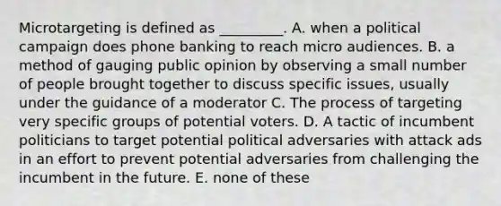 Microtargeting is defined as _________. A. when a political campaign does phone banking to reach micro audiences. B. a method of gauging public opinion by observing a small number of people brought together to discuss specific issues, usually under the guidance of a moderator C. The process of targeting very specific groups of potential voters. D. A tactic of incumbent politicians to target potential political adversaries with attack ads in an effort to prevent potential adversaries from challenging the incumbent in the future. E. none of these