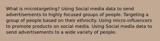 What is microtargeting? Using Social media data to send advertisements to highly focused groups of people. Targeting a group of people based on their ethnicity. Using micro-influencers to promote products on social media. Using Social media data to send advertisements to a wide variety of people.