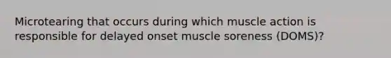 Microtearing that occurs during which muscle action is responsible for delayed onset muscle soreness (DOMS)?