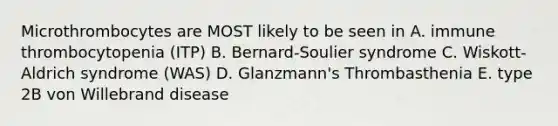 Microthrombocytes are MOST likely to be seen in A. immune thrombocytopenia (ITP) B. Bernard-Soulier syndrome C. Wiskott-Aldrich syndrome (WAS) D. Glanzmann's Thrombasthenia E. type 2B von Willebrand disease