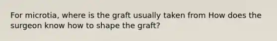 For microtia, where is the graft usually taken from How does the surgeon know how to shape the graft?