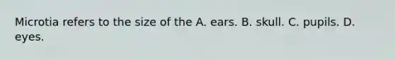 Microtia refers to the size of the A. ears. B. skull. C. pupils. D. eyes.