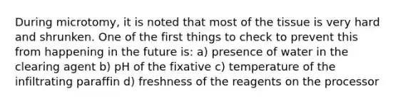 During microtomy, it is noted that most of the tissue is very hard and shrunken. One of the first things to check to prevent this from happening in the future is: a) presence of water in the clearing agent b) pH of the fixative c) temperature of the infiltrating paraffin d) freshness of the reagents on the processor