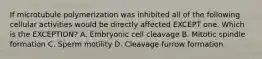 If microtubule polymerization was inhibited all of the following cellular activities would be directly affected EXCEPT one. Which is the EXCEPTION? A. Embryonic cell cleavage B. Mitotic spindle formation C. Sperm motility D. Cleavage furrow formation