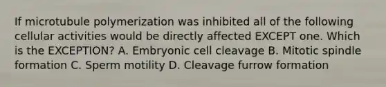 If microtubule polymerization was inhibited all of the following cellular activities would be directly affected EXCEPT one. Which is the EXCEPTION? A. Embryonic cell cleavage B. Mitotic spindle formation C. Sperm motility D. Cleavage furrow formation