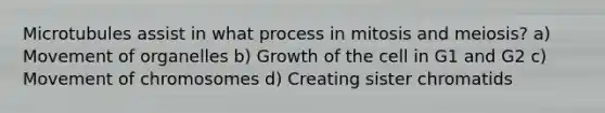 Microtubules assist in what process in mitosis and meiosis? a) Movement of organelles b) Growth of the cell in G1 and G2 c) Movement of chromosomes d) Creating sister chromatids