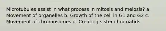 Microtubules assist in what process in mitosis and meiosis? a. Movement of organelles b. Growth of the cell in G1 and G2 c. Movement of chromosomes d. Creating sister chromatids