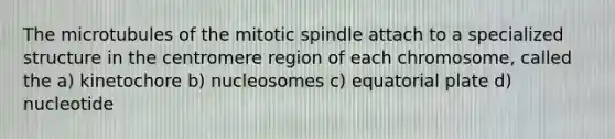 The microtubules of the mitotic spindle attach to a specialized structure in the centromere region of each chromosome, called the a) kinetochore b) nucleosomes c) equatorial plate d) nucleotide