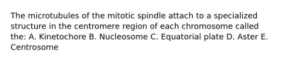 The microtubules of the mitotic spindle attach to a specialized structure in the centromere region of each chromosome called the: A. Kinetochore B. Nucleosome C. Equatorial plate D. Aster E. Centrosome