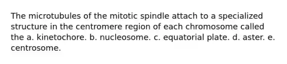 The microtubules of the mitotic spindle attach to a specialized structure in the centromere region of each chromosome called the a. kinetochore. b. nucleosome. c. equatorial plate. d. aster. e. centrosome.