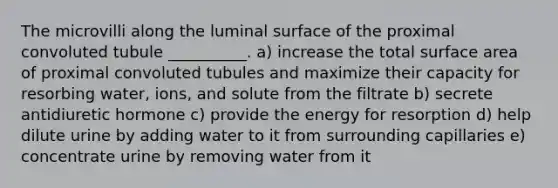 The microvilli along the luminal surface of the proximal convoluted tubule __________. a) increase the total surface area of proximal convoluted tubules and maximize their capacity for resorbing water, ions, and solute from the filtrate b) secrete antidiuretic hormone c) provide the energy for resorption d) help dilute urine by adding water to it from surrounding capillaries e) concentrate urine by removing water from it