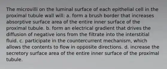 The microvilli on the luminal surface of each epithelial cell in the proximal tubule wall will: a. form a brush border that increases absorptive surface area of the entire inner surface of the proximal tubule. b. form an electrical gradient that drives the diffusion of negative ions from the filtrate into the interstitial fluid. c. participate in the countercurrent mechanism, which allows the contents to flow in opposite directions. d. increase the secretory surface area of the entire inner surface of the proximal tubule.