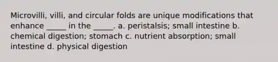 Microvilli, villi, and circular folds are unique modifications that enhance _____ in the _____. a. peristalsis; small intestine b. chemical digestion; stomach c. nutrient absorption; small intestine d. physical digestion