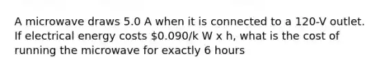 A microwave draws 5.0 A when it is connected to a 120-V outlet. If electrical energy costs 0.090/k W x h, what is the cost of running the microwave for exactly 6 hours