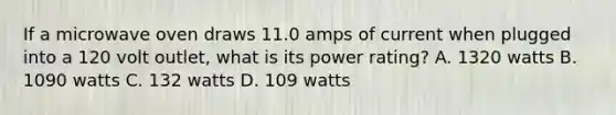 If a microwave oven draws 11.0 amps of current when plugged into a 120 volt outlet, what is its power rating? A. 1320 watts B. 1090 watts C. 132 watts D. 109 watts