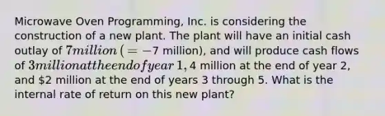 Microwave Oven​ Programming, Inc. is considering the construction of a new plant. The plant will have an initial cash outlay of ​7 million​ (​ = −​7 ​million), and will produce cash flows of ​3 million at the end of year​ 1, ​4 million at the end of year​ 2, and ​2 million at the end of years 3 through 5. What is the internal rate of return on this new​ plant?